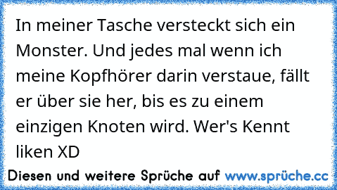 In meiner Tasche versteckt sich ein Monster. Und jedes mal wenn ich meine Kopfhörer darin verstaue, fällt er über sie her, bis es zu einem einzigen Knoten wird. 
Wer's Kennt liken XD