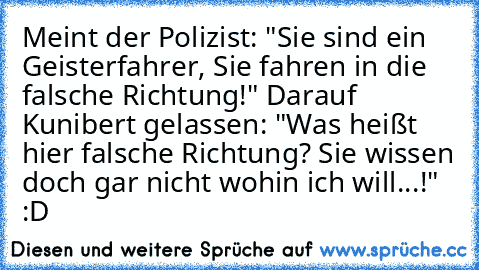 Meint der Polizist: "Sie sind ein Geisterfahrer, Sie fahren in die falsche Richtung!" Darauf Kunibert gelassen: "Was heißt hier falsche Richtung? Sie wissen doch gar nicht wohin ich will...!" 
:D