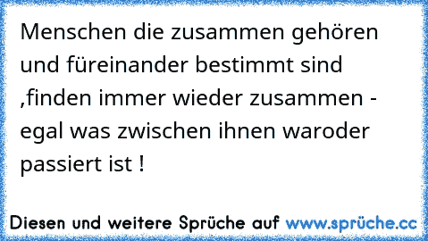 Menschen die zusammen gehören und füreinander bestimmt sind ,
finden immer wieder zusammen - egal was zwischen ihnen war
oder passiert ist ! ♥