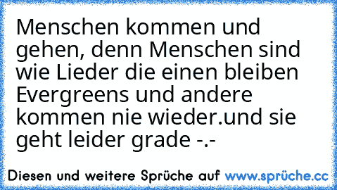 Menschen kommen und gehen, denn Menschen sind wie Lieder die einen bleiben Evergreens und andere kommen nie wieder.
und sie geht leider grade -.-