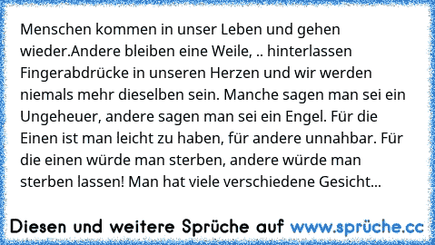 Menschen kommen in unser Leben und gehen wieder.
Andere bleiben eine Weile, .. hinterlassen Fingerabdrücke in unseren Herzen und wir werden niemals mehr dieselben sein. Manche sagen man sei ein Ungeheuer, andere sagen man sei ein Engel. Für die Einen ist man leicht zu haben, für andere unnahbar. Für die einen würde man sterben, andere würde man sterben lassen! Man hat viele verschiedene Gesicht...