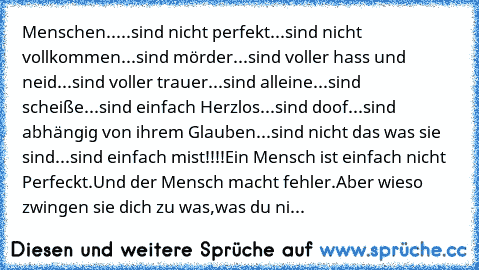 Menschen...
..sind nicht perfekt.
..sind nicht vollkommen.
..sind mörder.
..sind voller hass und neid.
..sind voller trauer.
..sind alleine.
..sind scheiße.
..sind einfach Herzlos.
..sind doof.
..sind abhängig von ihrem Glauben.
..sind nicht das was sie sind.
..sind einfach mist!!!!
Ein Mensch ist einfach nicht Perfeckt.
Und der Mensch macht fehler.
Aber wieso zwingen sie dich zu was,
was du ni...