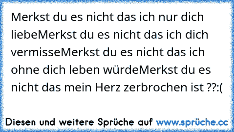 Merkst du es nicht das ich nur dich liebe
Merkst du es nicht das ich dich vermisse
Merkst du es nicht das ich ohne dich leben würde
Merkst du es nicht das mein Herz zerbrochen ist ??
:(