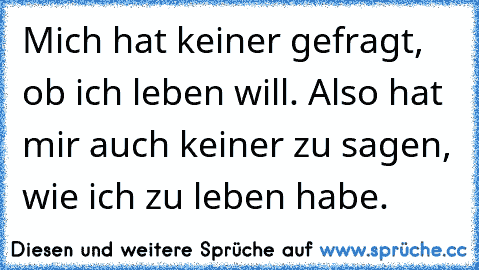 Mich hat keiner gefragt, ob ich leben will. Also hat mir auch keiner zu sagen, wie ich zu leben habe.