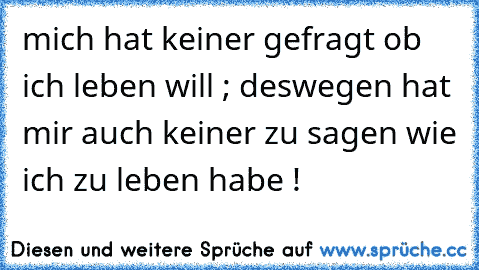 mich hat keiner gefragt ob ich leben will ; deswegen hat mir auch keiner zu sagen wie ich zu leben habe !