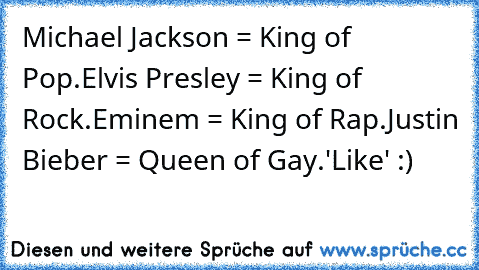 Michael Jackson = King of Pop.
Elvis Presley = King of Rock.
Eminem = King of Rap.
Justin Bieber = Queen of Gay.
'Like' :)