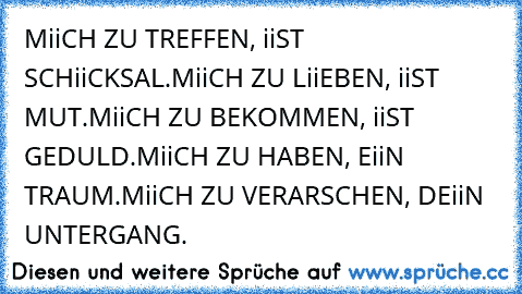 MiiCH ZU TREFFEN, iiST SCHiiCKSAL.
MiiCH ZU LiiEBEN, iiST MUT.
MiiCH ZU BEKOMMEN, iiST GEDULD.
MiiCH ZU HABEN, EiiN TRAUM.
MiiCH ZU VERARSCHEN, DEiiN UNTERGANG.