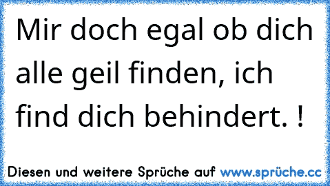 Mir doch egal ob dich alle geil finden, ich find dich behindert. !