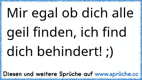 Mir egal ob dich alle geil finden, ich find dich behindert! ;)