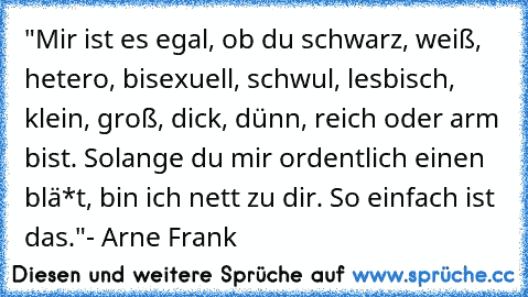 "Mir ist es egal, ob du schwarz, weiß, hetero, bisexuell, schwul, lesbisch, klein, groß, dick, dünn, reich oder arm bist. Solange du mir ordentlich einen blä*t, bin ich nett zu dir. So einfach ist das."
- Arne Frank