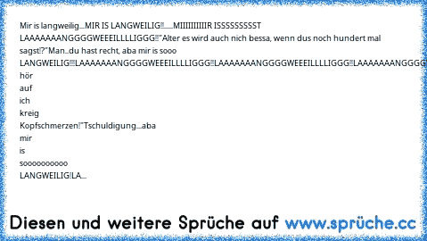 Mir is langweilig...MIR IS LANGWEILIG!!.....
MIIIIIIIIIIR ISSSSSSSSST LAAAAAAANGGGGWEEEILLLLIGGG!!
"Alter es wird auch nich bessa, wenn du´s noch hundert mal sagst!?"
Man..du hast recht, aba mir is sooo LANGWEILIG!!!
LAAAAAAANGGGGWEEEILLLLIGGG!!
LAAAAAAANGGGGWEEEILLLLIGGG!!
LAAAAAAANGGGGWEEEILLLLIGGG!!
"Alter hör auf ich kreig Kopfschmerzen!"
Tschuldigung...aba mir is soooooooooo LANGWEILIG!
LA...