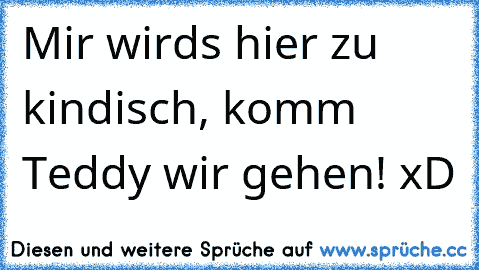 Mir wirds hier zu kindisch, komm Teddy wir gehen! xD