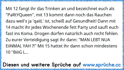 Mit 12 fangt ihr das Trinken an und bezeichnet euch als "PaRtYQueen", mit 13 kommt dann noch das Rauchen dazu weil's ja 'qaiiL' ist, scheiß auf Gesundheit! Dann mit 14 macht ihr jedes Wochenende fett Party und sauft euch fast ins Koma. Drogen dürfen natürlich auch nicht fehlen. Zu eurer Verteidigung sagt ihr dann: "MAN LEBT NUA EiiNMAL YAH ?!" Mit 15 hattet ihr dann schon mindestens 10 "BiiiG L...