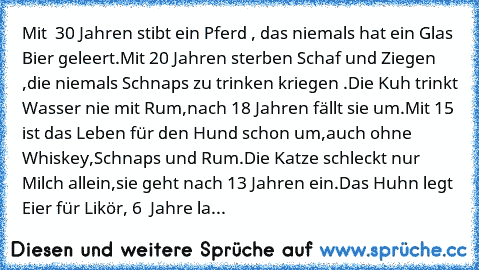 Mit  30 Jahren stibt ein Pferd , das niemals hat ein Glas Bier geleert.
Mit 20 Jahren sterben Schaf und Ziegen ,die niemals Schnaps zu trinken kriegen .
Die Kuh trinkt Wasser nie mit Rum,nach 18 Jahren fällt sie um.
Mit 15 ist das Leben für den Hund schon um,auch ohne Whiskey,Schnaps und Rum.
Die Katze schleckt nur Milch allein,sie geht nach 13 Jahren ein.
Das Huhn legt Eier für Likör, 6  Jahre...