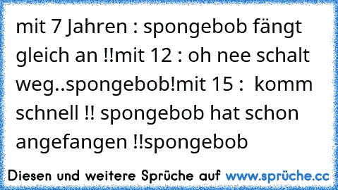 mit 7 Jahren : spongebob fängt gleich an !!
mit 12 : oh nee schalt weg..spongebob!
mit 15 :  komm schnell !! spongebob hat schon angefangen !!
spongebob ♥