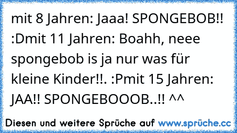 mit 8 Jahren: Jaaa! SPONGEBOB!! :D
mit 11 Jahren: Boahh, neee spongebob is ja nur was für kleine Kinder!!. :P
mit 15 Jahren: JAA!! SPONGEBOOOB..!! ^^