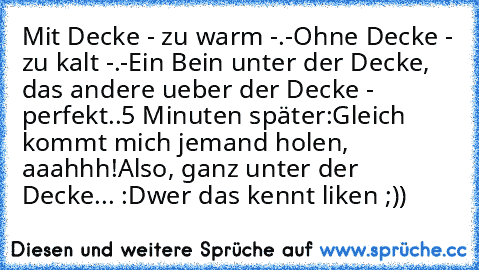 Mit Decke - zu warm -.-
Ohne Decke - zu kalt -.-
Ein Bein unter der Decke, das andere ueber der Decke - perfekt..
5 Minuten später:
Gleich kommt mich jemand holen, aaahhh!
Also, ganz unter der Decke... :D
wer das kennt liken ;))