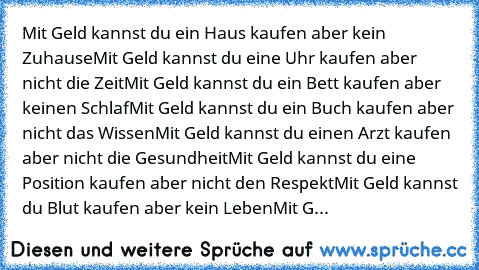 Mit Geld kannst du ein Haus kaufen aber kein Zuhause
Mit Geld kannst du eine Uhr kaufen aber nicht die Zeit
Mit Geld kannst du ein Bett kaufen aber keinen Schlaf
Mit Geld kannst du ein Buch kaufen aber nicht das Wissen
Mit Geld kannst du einen Arzt kaufen aber nicht die Gesundheit
Mit Geld kannst du eine Position kaufen aber nicht den Respekt
Mit Geld kannst du Blut kaufen aber kein Leben
Mit G...