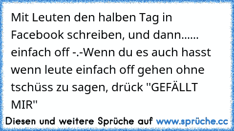 Mit Leuten den halben Tag in Facebook schreiben, und dann...
... einfach off -.-
Wenn du es auch hasst wenn leute einfach off gehen ohne tschüss zu sagen, drück ''GEFÄLLT MIR''