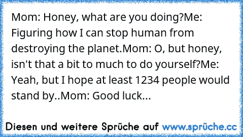 Mom: Honey, what are you doing?
Me: Figuring how I can stop human﻿ from destroying the planet.
Mom: O, but honey, isn't that a bit to much to do yourself?
Me: Yeah, but I hope at least 1234 people would stand by..
Mom: Good luck...