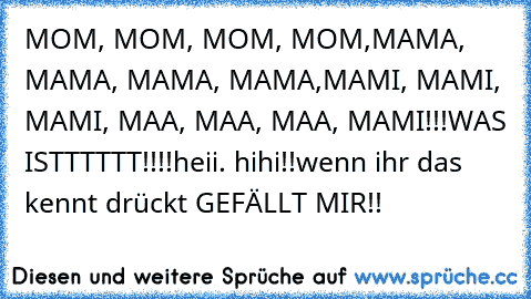 MOM, MOM, MOM, MOM,
MAMA, MAMA, MAMA, MAMA,
MAMI, MAMI, MAMI, MAA, MAA, MAA, MAMI!!!
WAS ISTTTTTT!!!!
heii. hihi!!
wenn ihr das kennt drückt GEFÄLLT MIR!!