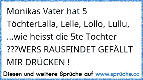 Monikas Vater hat 5 Töchter
Lalla, Lelle, Lollo, Lullu, ...
wie heisst die 5te Tochter ???
WERS RAUSFINDET GEFÄLLT MIR DRÜCKEN !