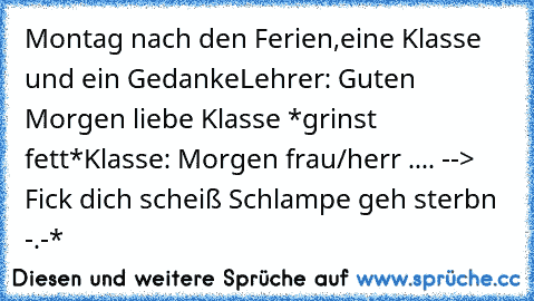 Montag nach den Ferien,eine Klasse und ein Gedanke
Lehrer: Guten Morgen liebe Klasse *grinst fett*
Klasse: Morgen frau/herr .... --> Fick dich scheiß Schlampe geh sterbn -.-*