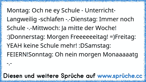 Montag: Och ne ey Schule - Unterricht- Langweilig -schlafen -.-
Dienstag: Immer noch Schule -.-
Mittwoch: Ja mitte der Woche! :)
Donnerstag: Morgen Freeeeeeitag! =)
Freitag: YEAH keine Schule mehr! :D
Samstag: FEIERN!
Sonntag: Oh nein morgen Monaaaaatg -.-