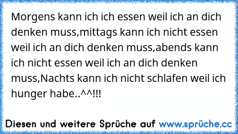 Morgens kann ich ich essen weil ich an dich denken muss,mittags kann ich nicht essen weil ich an dich denken muss,abends kann ich nicht essen weil ich an dich denken muss,
Nachts kann ich nicht schlafen weil ich hunger habe..^^!!!