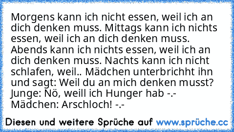 Morgens kann ich nicht essen, weil ich an dich denken muss.
 Mittags kann ich nichts essen, weil ich an dich denken muss.
 Abends kann ich nichts essen, weil ich an dich denken muss.
 Nachts kann ich nicht schlafen, weil..
 Mädchen unterbrichht ihn und sagt: Weil du an mich denken musst?
 Junge: Nö, weill ich Hunger hab -.-
 Mädchen: Arschloch! -.-