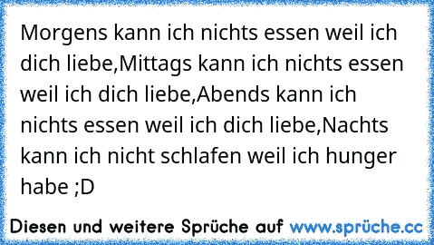 Morgens kann ich nichts essen weil ich dich liebe,
Mittags kann ich nichts essen weil ich dich liebe,
Abends kann ich nichts essen weil ich dich liebe,
Nachts kann ich nicht schlafen weil ich hunger habe ;D