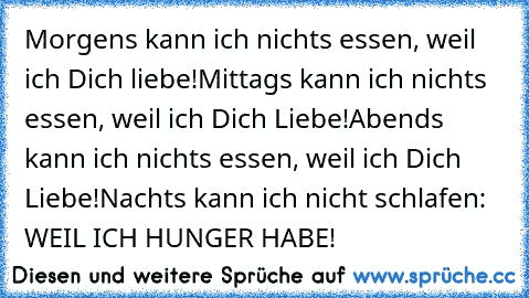 Morgens kann ich nichts essen, weil ich Dich liebe!
Mittags kann ich nichts essen, weil ich Dich Liebe!
Abends kann ich nichts essen, weil ich Dich Liebe!
Nachts kann ich nicht schlafen: WEIL ICH HUNGER HABE!
♥