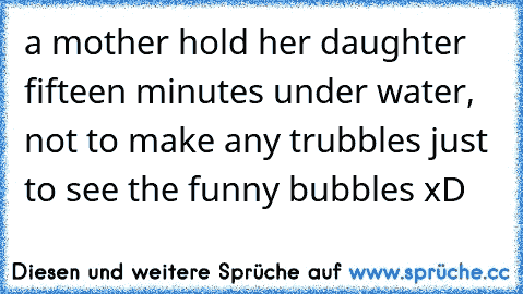 a mother hold her daughter fifteen minutes under water, not to make any trubbles just to see the funny bubbles xD