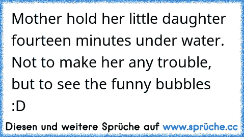 Mother hold her little daughter fourteen minutes under water. Not to make her any trouble, but to see the funny bubbles  :D