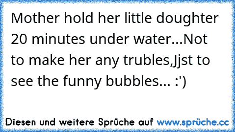 Mother hold her little doughter 20 minutes under water...
Not to make her any trubles,
Jjst to see the funny bubbles... :')