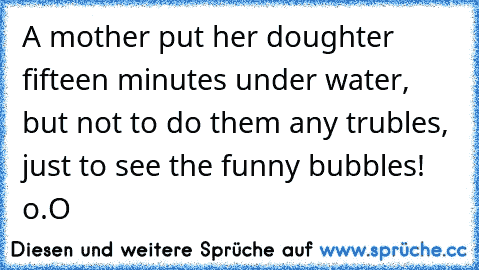 A mother put her doughter fifteen minutes under water, but not to do them any trubles, just to see the funny bubbles!
 o.O