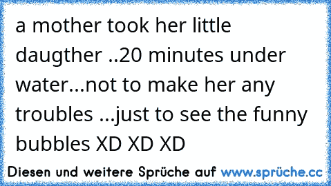 a mother took her little daugther ..20 minutes under water...not to make her any troubles ...just to see the funny bubbles XD XD XD