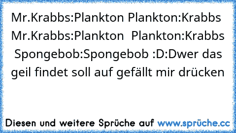 Mr.Krabbs:Plankton Plankton:Krabbs Mr.Krabbs:Plankton  Plankton:Krabbs  Spongebob:Spongebob 
:D:D
wer das geil findet soll auf gefällt mir drücken
