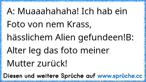 A: Muaaahahaha! Ich hab ein Foto von nem Krass, hässlichem Alien gefundeen!
B: Alter leg das foto meiner Mutter zurück!