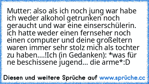 Mutter: also als ich noch jung war habe ich weder alkohol getrunken noch geraucht und war eine einserschülerin. ich hatte weder einen fernseher noch einen computer und deine großeltern waren immer sehr stolz mich als tochter zu haben....!
Ich (in Gedanken): *was für ne beschissene jugend... die arme*
:D