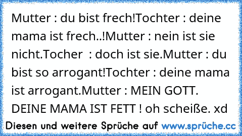 Mutter : du bist frech!
Tochter : deine mama ist frech..!
Mutter : nein ist sie nicht.
Tocher  : doch ist sie.
Mutter : du bist so arrogant!
Tochter : deine mama ist arrogant.
Mutter : MEIN GOTT. DEINE MAMA IST FETT ! oh scheiße. xd