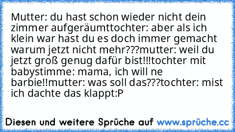 Mutter: du hast schon wieder nicht dein zimmer aufgeräumt
tochter: aber als ich klein war hast du es doch immer gemacht warum jetzt nicht mehr???
mutter: weil du jetzt groß genug dafür bist!!!
tochter mit babystimme: mama, ich will ne barbie!!
mutter: was soll das???
tochter: mist ich dachte das klappt
:P