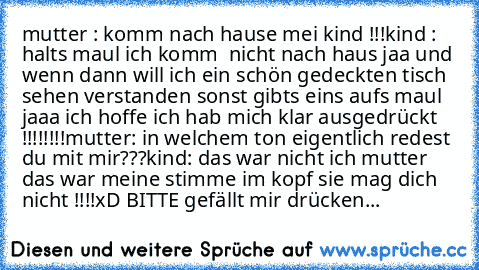 mutter : komm nach hause mei kind !!!
kind : halts maul ich komm  nicht nach haus jaa und wenn dann will ich ein schön gedeckten tisch sehen verstanden sonst gibts eins aufs maul jaaa ich hoffe ich hab mich klar ausgedrückt !!!!!!!!
mutter: in welchem ton eigentlich redest du mit mir???
kind: das war nicht ich mutter das war meine stimme im kopf sie mag dich nicht !!!!
xD BITTE gefällt mir drüc...