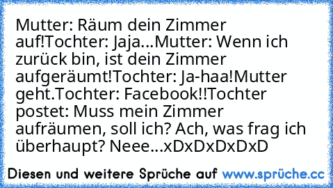 Mutter: Räum dein Zimmer auf!
Tochter: Jaja...
Mutter: Wenn ich zurück bin, ist dein Zimmer aufgeräumt!
Tochter: Ja-haa!
Mutter geht.
Tochter: Facebook!!
Tochter postet: Muss mein Zimmer aufräumen, soll ich? Ach, was frag ich überhaupt? Neee...
xDxDxDxDxD