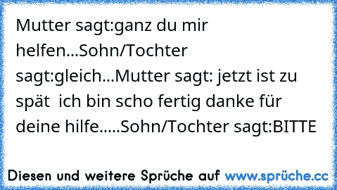 Mutter sagt:ganz du mir helfen...
Sohn/Tochter sagt:gleich...Mutter sagt: jetzt ist zu spät  ich bin scho fertig danke für deine hilfe.....Sohn/Tochter sagt:BITTE