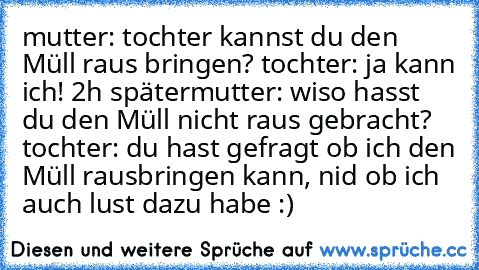 mutter: tochter kannst du den Müll raus bringen? tochter: ja kann ich! 2h später
mutter: wiso hasst du den Müll nicht raus gebracht? tochter: du hast gefragt ob ich den Müll rausbringen kann, nid ob ich auch lust dazu habe :)