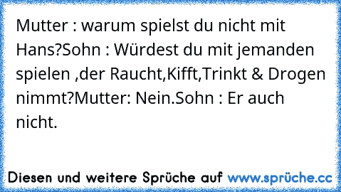 Mutter : warum spielst du nicht mit Hans?
Sohn : Würdest du mit jemanden spielen ,der Raucht,Kifft,Trinkt & Drogen nimmt?
Mutter: Nein.
Sohn : Er auch nicht.