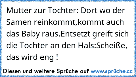 Mutter zur Tochter: Dort wo der Samen reinkommt,kommt auch das Baby raus.
Entsetzt greift sich die Tochter an den Hals:Scheiße, das wird eng !