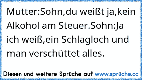 Mutter:Sohn,du weißt ja,kein Alkohol am Steuer.Sohn:Ja ich weiß,ein Schlagloch und man verschüttet alles.