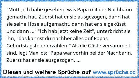 "Mutti, ich habe gesehen, was Papa mit der Nachbarin gemacht hat. Zuerst hat er sie ausgezogen, dann hat sie seine Hose aufgemacht, dann hat er sie geküsst und dann ..." "Ich hab jetzt keine Zeit", unterbricht sie ihn, "das kannst du nachher alles auf Papas Geburtstagsfeier erzählen." Als die Gäste versammelt sind, legt Max los: "Papa war vorhin bei der Nachbarin. Zuerst hat er sie ausgezogen, ...